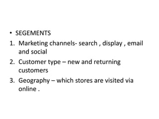 • SEGEMENTS
1. Marketing channels- search , display , email
and social
2. Customer type – new and returning
customers
3. Geography – which stores are visited via
online .
 