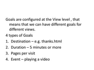 Goals are configured at the View level , that
means that we can have different goals for
different views.
4 types of Goals
1. Destination – e.g. thanks.html
2. Duration – 5 minutes or more
3. Pages per visit
4. Event – playing a video
 