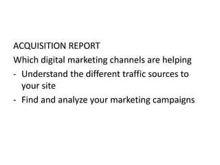 ACQUISITION REPORT
Which digital marketing channels are helping
- Understand the different traffic sources to
your site
- Find and analyze your marketing campaigns
 