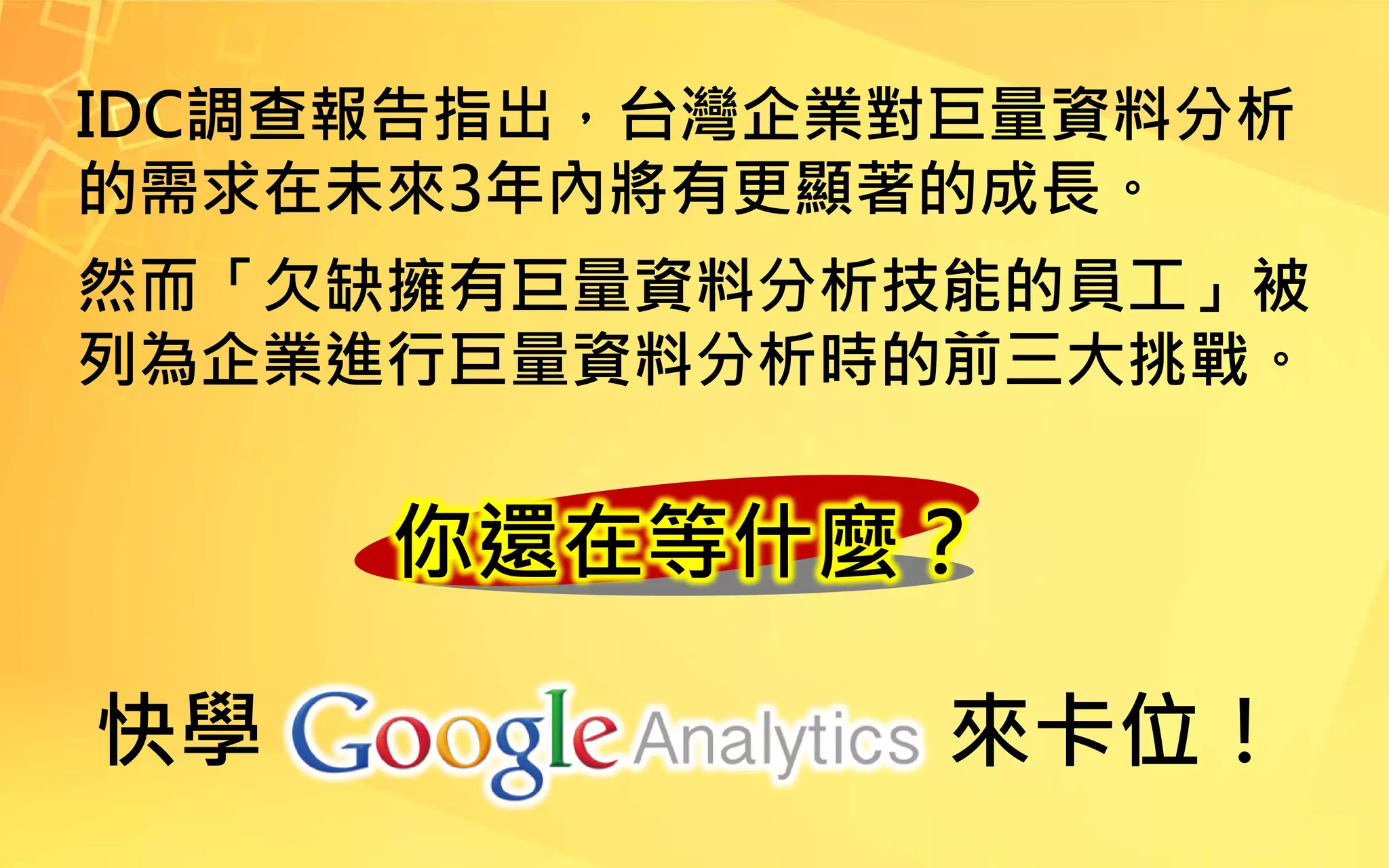 你還在等什麼？
IDC調查報告指出，台灣企業對巨量資料分析
的需求在未來3年內將有更顯著的成長。
然而「欠缺擁有巨量資料分析技能的員工」被
列為企業進行巨量資料分析時的前三大挑戰。
快學 來卡位！
 