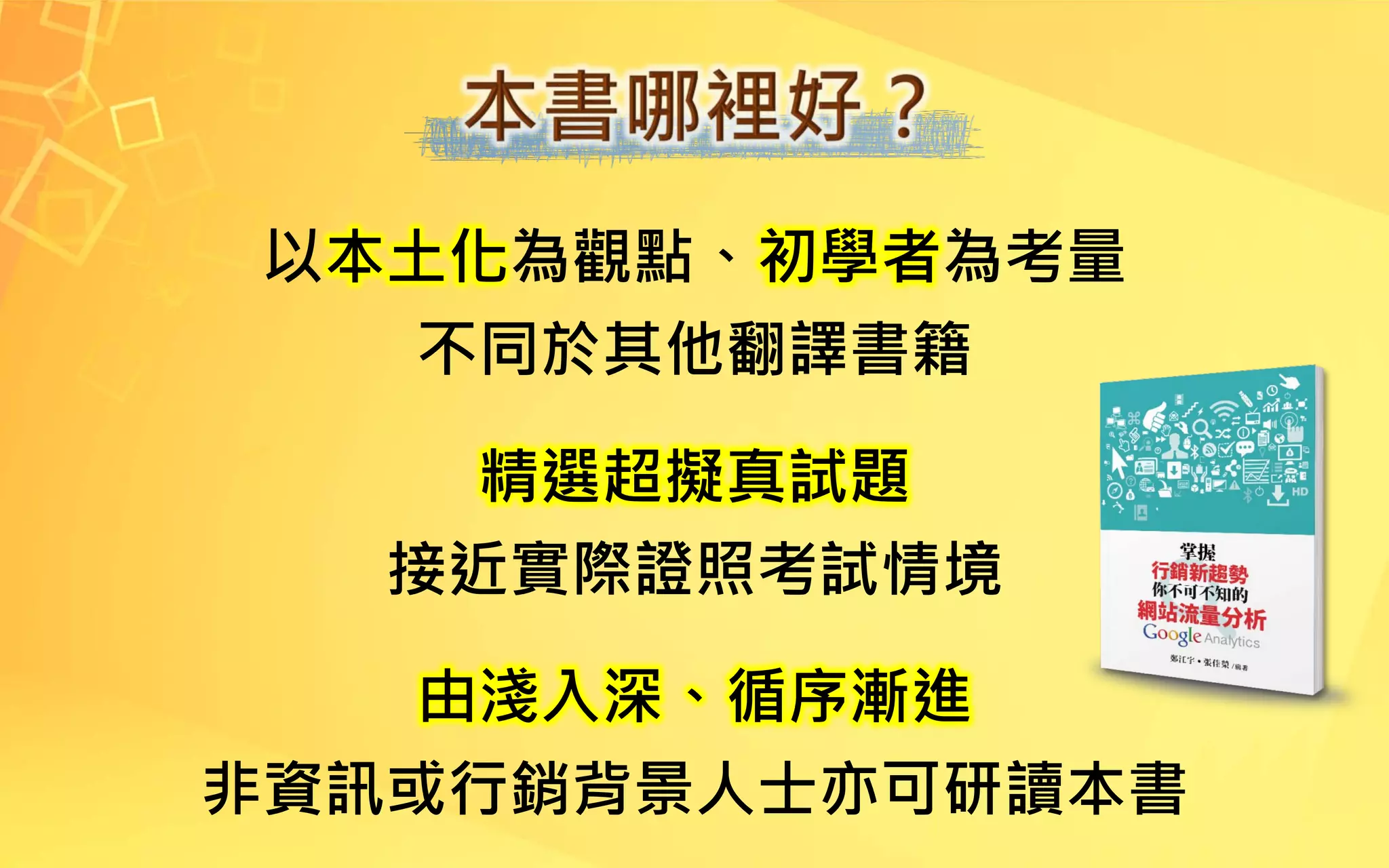 以本土化為觀點、初學者為考量
不同於其他翻譯書籍
精選超擬真試題
接近實際證照考試情境
由淺入深、循序漸進
非資訊或行銷背景人士亦可研讀本書
 