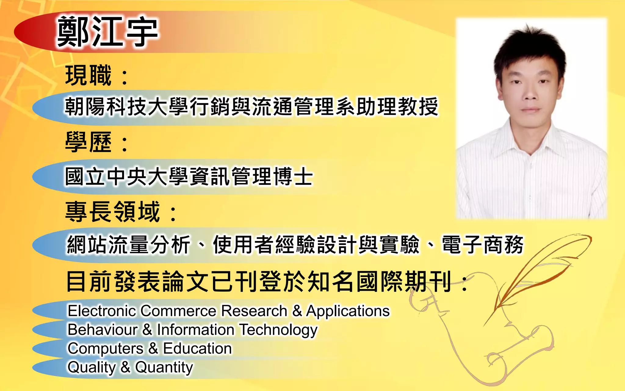 鄭江宇
現職：
朝陽科技大學行銷與流通管理系助理教授
學歷：
國立中央大學資訊管理博士
專長領域：
網站流量分析、使用者經驗設計與實驗、電子商務
目前發表論文已刊登於知名國際期刊：
Electronic Commerce Research & Applications
Behaviour & Information Technology
Computers & Education
Quality & Quantity
 