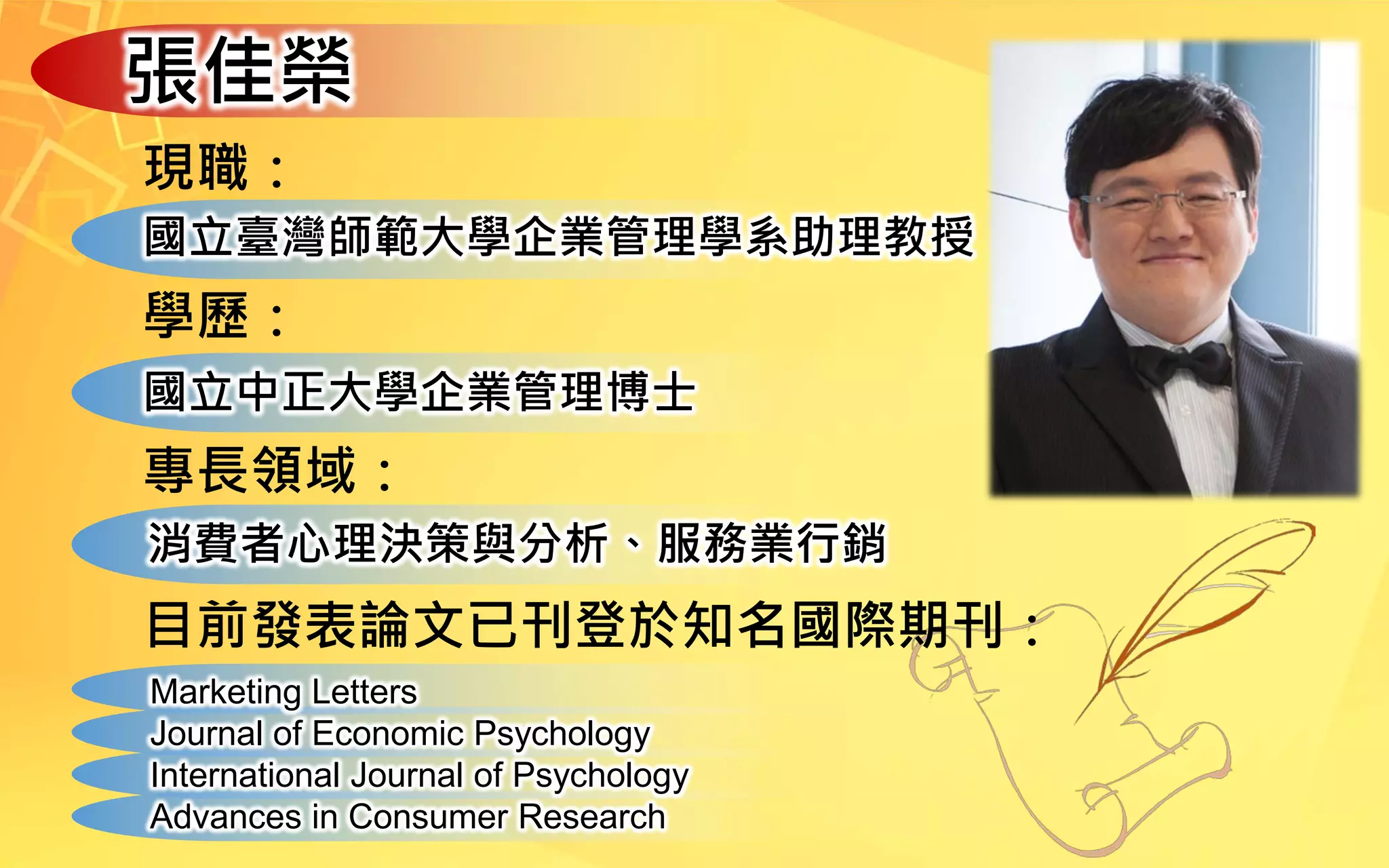 張佳榮
現職：
國立臺灣師範大學企業管理學系助理教授
學歷：
國立中正大學企業管理博士
專長領域：
消費者心理決策與分析、服務業行銷
目前發表論文已刊登於知名國際期刊：
Marketing Letters
Journal of Economic Psychology
International Journal of Psychology
Advances in Consumer Research
 