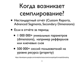 Когда возникает
семплирование?
• Нестандартный отчёт (Custom Reports,
Advanced Segments, Secondary Dimensions)	

• Если в отчёте за период:	

• 1 000 000+ уникальных параметров
(dimensions), например реффералов  
или ключевых слов	

• 500 000+ сессий пользователей на
уровне ресурса (property)
5
https://developers.google.com/analytics/resources/concepts/gaConceptsSampling
 