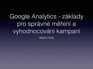 Google Analytics - základy
pro správné měření a
vyhodnocování kampaní
Martin Král
 