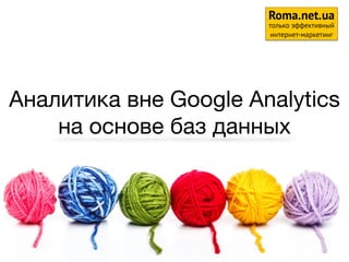Аналитика вне Google Analytics
на основе баз данных
1
Roma.net.ua
только эффективный
интернет-маркетинг
 