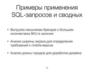 Примеры применения  
SQL-запросов и сводных
• Выгрузка сеошникам брендов с большим
количеством SKU в наличии
• Анализ ширины экрана для определения
требований к mobile-версии
• Анализ длины городов для доработки дизайна
46
 