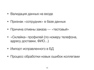 • Валидация данных на входе
• Признак «сотрудник» в базе данных
• Причина отмены заказа — «тестовый»
• «Склейка» профилей (по номеру телефона,
адресу доставки, ФИО...)
• Импорт исправленного в БД
• Процесс обработки новых ошибок коллегами
10
 