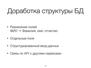 Доработка структуры БД
• Разнесение полей  
ФИО → Фамилия, имя, отчество
• Отдельные поля
• Структурированный ввод данных
• Связь по API c другими сервисами
15
 