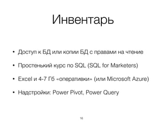Инвентарь
• Доступ к БД или копии БД с правами на чтение
• Простенький курс по SQL (SQL for Marketers)
• Excel и 4-7 Гб «оперативки» (или Microsoft Azure)
• Надстройки: Power Pivot, Power Query
16
 