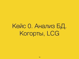 Кейс 0. Анализ БД.
Когорты, LCG
18
 