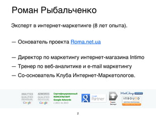 Эксперт в интернет-маркетинге (8 лет опыта).
 
— Основатель проекта Roma.net.ua
 
— Директор по маркетингу интернет-магазина Intimo
— Тренер по веб-аналитике и e-mail маркетингу
— Со-основатель Клуба Интернет-Маркетологов.
Роман Рыбальченко
Яндекс
Эксперт
Сертифицированный
КОНСУЛЬТАНТ
Google Adwords
с 2011 по 2013
2
 