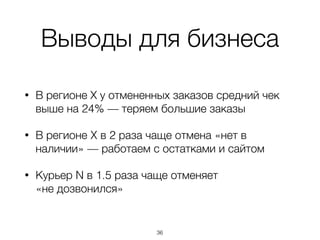Выводы для бизнеса
• В регионе Х у отмененных заказов средний чек
выше на 24% — теряем большие заказы
• В регионе X в 2 раза чаще отмена «нет в
наличии» — работаем с остатками и сайтом
• Курьер N в 1.5 раза чаще отменяет  
«не дозвонился»
36
 