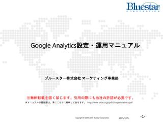 2015/7/25Copyright © 2009-2015 Bluestar Corporation. -1-
Google Analytics設定・運用マニュアル
ブルースター株式会社 マーケティング事業部
※無断転載を固く禁じます。引用の際にも当社の許諾が必要です。
本マニュアルの最新版は、常にこちらに格納してあります。 http://www.blue.co.jp/pdf/GoogleAnalytics.pdf
 