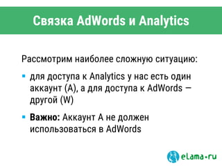 Связка AdWords и Analytics
Рассмотрим наиболее сложную ситуацию:
 для доступа к Analytics у нас есть один
аккаунт (A), а для доступа к AdWords —
другой (W)
 Важно: Аккаунт A не должен
использоваться в AdWords
 