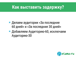 Как выставить задержку?
 Делаем аудитории «За последние
60 дней» и «За последние 30 дней»
 Добавляем Аудиторию-60, исключаем
Аудиторию-30
 