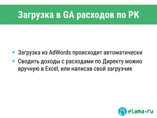 Загрузка в GA расходов по РК
 Загрузка из AdWords происходит автоматически
 Сводить доходы с расходами по Директу можно
вручную в Excel, или написав свой загрузчик
 