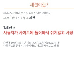 세션이란?
페이지뷰, 사용자 수 모두 방문 단위로 부족하다...
새로운 단위를 만들자 => 세션
1세션 =
사용자가 사이트에 들어와서 쉬지않고 서핑
중간에 30분 이상 이용이 없다면, 새로운 세션으로 센다!
다른 루트를 통해 다시 들어와도, 새로운 세션으로 센다!
 