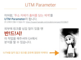 UTM Parameter
이처럼, ‘주소 자체가 출처를 담는 체계’를
UTM Parameter라 합니다.
(이 곳에서 만들 수 있습니다: https://support.google.com/analytics/answer/1033867)
외부에 링크를 넘길 일이 있을 땐
반!드!시!
이 작업을 해주셔야 GA에서
분석을 할 수 있습니다.
(UTM을 달지 않고 링크를 공유해 절망한 마케터)
 