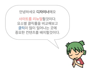 안녕하세오 디자이너에오
사이트를 리뉴얼할것이다.
요소별 클릭률을 비교해보고
클릭이 많이 일어나는 곳에
중요한 컨텐츠를 배치할것이다.
 