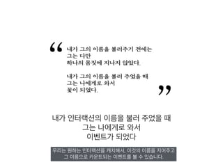 내가 인터랙션의 이름을 불러 주었을 때
그는 나에게로 와서
이벤트가 되었다
우리는 원하는 인터랙션을 캐치해서, 이것의 이름을 지어주고
그 이름으로 카운트되는 이벤트를 볼 수 있습니다.
 
