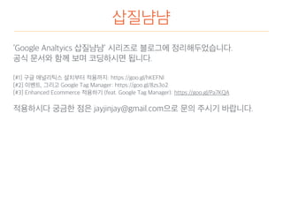 삽질냠냠
‘Google Analtyics 삽질냠냠’ 시리즈로 블로그에 정리해두었습니다.
공식 문서와 함께 보며 코딩하시면 됩니다.
[#1] 구글 애널리틱스 설치부터 적용까지: https://goo.gl/hKEFNl
[#2] 이벤트, 그리고 Google Tag Manager: https://goo.gl/8zs3o2
[#3] Enhanced Ecommerce 적용하기 (feat. Google Tag Manager): https://goo.gl/Pa7KQA
적용하시다 궁금한 점은 jayjinjay@gmail.com으로 문의 주시기 바랍니다.
 