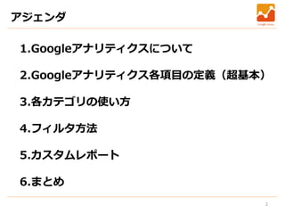 2
アジェンダ
1.Googleアナリティクスについて
2.Googleアナリティクス各項目の定義（超基本）
3.各カテゴリの使い方
4.フィルタ方法
5.カスタムレポート
6.まとめ
 