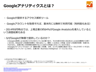 3
Googleアナリティクスとは？
・ Googleが提供するアクセス解析ツール
・ Googleアカウントを取得すれば、基本的には無料で利用可能（有料版もある）
・2014年8月時点では、上場企業の約64%がGoogle Analyticsを導入していると
いう調査結果もある
・なぜGoogleが無償で提供しているのか？
①Googleは検索による広告ビジネスを行っている企業であり、その大部分の収入を広告主による広告費用から得て
いるため。Web広告への投資対効果を「見える化」し、顧客（＝広告主）の利益（広告への投資対効果）を最大化
するために、品質の高い分析環境を提供することは自らの利益にかなっているのである。
②Googleアナリティクスはデータ（顧客行動）の収集、分析、ビジネス施策立案までをトータルでサポートするた
めの統合プラットフォームであり、広義のBI（Business Intelligence）ツールともいえる。
※そもそもアクセス解析とは？
・アクセス解析とはサイト内のユーザーの行動を分析し、より良いサイトにしていくための手段の一つ
・サイトによってユーザーに達成して欲しい行動は異なるが、ほとんどのサイトではサイト内でユーザーに達成して欲しい行動（コンバージョン）があり、このコンバー
ジョンを増やすためにアクセス解析を行う
http://liginc.co.jp/web/seo/107784
https://www.google.com/intl/ja_ALL/analytics/premium/features.html
http://www.atmarkit.co.jp/ait/articles/1504/23/news023.html
http://www.seohacks.net/basic/terms/access_analysis/
 
