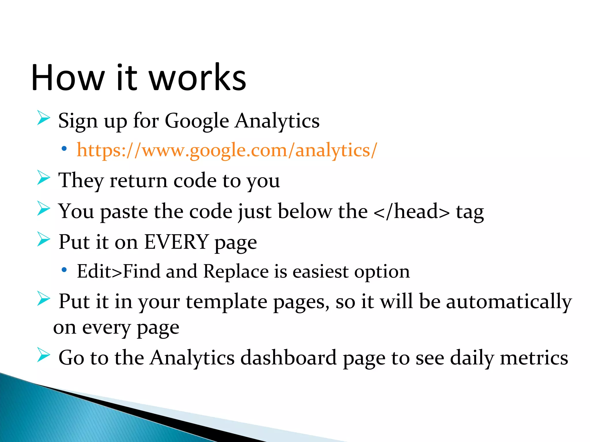 How it works
 Sign up for Google Analytics
• https://www.google.com/analytics/
 They return code to you
 You paste the code just below the </head> tag
 Put it on EVERY page
• Edit>Find and Replace is easiest option
 Put it in your template pages, so it will be automatically
on every page
 Go to the Analytics dashboard page to see daily metrics
 