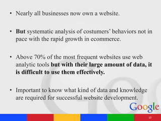 • Nearly all businesses now own a website.
• But systematic analysis of costumers’ behaviors not in
pace with the rapid growth in ecommerce.
• Above 70% of the most frequent websites use web
analytic tools but with their large amount of data, it
is difficult to use them effectively.
• Important to know what kind of data and knowledge
are required for successful website development.
10
 