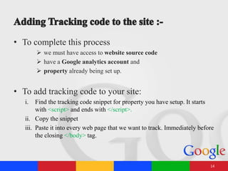 • To complete this process
 we must have access to website source code
 have a Google analytics account and
 property already being set up.
• To add tracking code to your site:
i. Find the tracking code snippet for property you have setup. It starts
with <script> and ends with </script>.
ii. Copy the snippet
iii. Paste it into every web page that we want to track. Immediately before
the closing </body> tag.
14
 