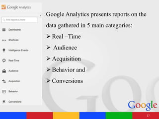 Google Analytics presents reports on the
data gathered in 5 main categories:
 Real –Time
 Audience
 Acquisition
 Behavior and
 Conversions
17
 