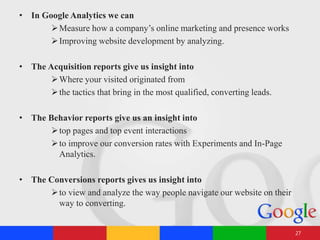 • In Google Analytics we can
Measure how a company’s online marketing and presence works
Improving website development by analyzing.
• The Acquisition reports give us insight into
Where your visited originated from
the tactics that bring in the most qualified, converting leads.
• The Behavior reports give us an insight into
top pages and top event interactions
to improve our conversion rates with Experiments and In-Page
Analytics.
• The Conversions reports gives us insight into
to view and analyze the way people navigate our website on their
way to converting.
27
 