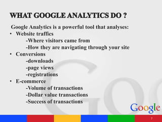 Google Analytics is a powerful tool that analyses:
• Website traffics
-Where visitors came from
-How they are navigating through your site
• Conversions
-downloads
-page views
-registrations
• E-commerce
-Volume of transactions
-Dollar value transactions
-Success of transactions
7
 