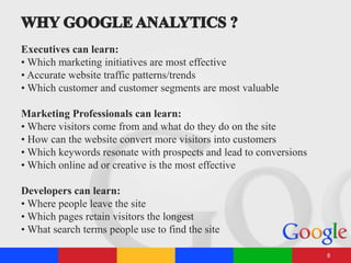 Executives can learn:
• Which marketing initiatives are most effective
• Accurate website traffic patterns/trends
• Which customer and customer segments are most valuable
Marketing Professionals can learn:
• Where visitors come from and what do they do on the site
• How can the website convert more visitors into customers
• Which keywords resonate with prospects and lead to conversions
• Which online ad or creative is the most effective
Developers can learn:
• Where people leave the site
• Which pages retain visitors the longest
• What search terms people use to find the site
8
 