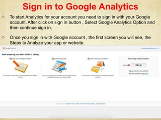 Sign in to Google Analytics
To start Analytics for your account you need to sign in with your Google
account. After click on sign in button , Select Google Analytics Option and
then continue sign in.
Once you sign in with Google account , the first screen you will see, the
Steps to Analyze your app or website.
 