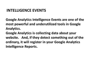 Google Analytics Intelligence Events are one of the
most powerful and underutilized tools in Google
Analytics.
Google Analytics is collecting data about your
website. And, if they detect something out of the
ordinary, it will register in your Google Analytics
Intelligence Reports.
INTELLIGENCE EVENTS
 