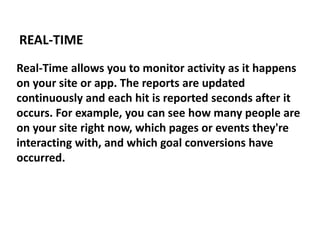 Real-Time allows you to monitor activity as it happens
on your site or app. The reports are updated
continuously and each hit is reported seconds after it
occurs. For example, you can see how many people are
on your site right now, which pages or events they're
interacting with, and which goal conversions have
occurred.
REAL-TIME
 
