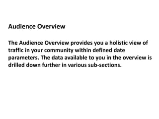 Audience Overview
The Audience Overview provides you a holistic view of
traffic in your community within defined date
parameters. The data available to you in the overview is
drilled down further in various sub-sections.
 