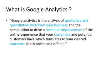 What is Google Analytics ?
• “Google analytics is the analysis of qualitative and
quantitative data from your business and the
competition to drive a continual improvement of the
online experience that your customers and potential
customers have which translates to your desired
outcomes (both online and offline).”
 
