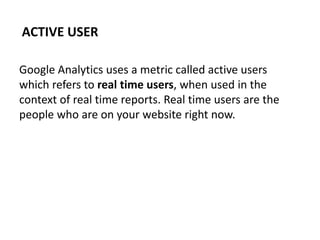 Google Analytics uses a metric called active users
which refers to real time users, when used in the
context of real time reports. Real time users are the
people who are on your website right now.
ACTIVE USER
 