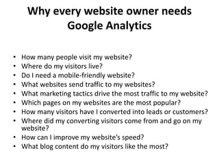 • How many people visit my website?
• Where do my visitors live?
• Do I need a mobile-friendly website?
• What websites send traffic to my websites?
• What marketing tactics drive the most traffic to my website?
• Which pages on my websites are the most popular?
• How many visitors have I converted into leads or customers?
• Where did my converting visitors come from and go on my
website?
• How can I improve my website’s speed?
• What blog content do my visitors like the most?
Why every website owner needs
Google Analytics
 