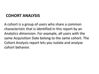 A cohort is a group of users who share a common
characteristic that is identified in this report by an
Analytics dimension. For example, all users with the
same Acquisition Date belong to the same cohort. The
Cohort Analysis report lets you isolate and analyze
cohort behavior.
COHORT ANALYSIS
 