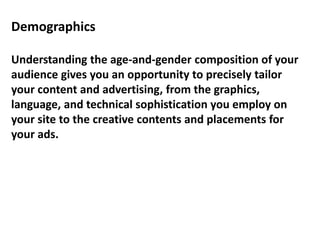 Demographics
Understanding the age-and-gender composition of your
audience gives you an opportunity to precisely tailor
your content and advertising, from the graphics,
language, and technical sophistication you employ on
your site to the creative contents and placements for
your ads.
 