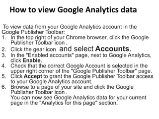 How to view Google Analytics data
To view data from your Google Analytics account in the
Google Publisher Toolbar:
1. In the top right of your Chrome browser, click the Google
Publisher Toolbar icon .
2. Click the gear icon and select Accounts.
3. In the "Enabled accounts" page, next to Google Analytics,
click Enable.
4. Check that the correct Google Account is selected in the
upper right corner of the "Google Publisher Toolbar" page.
5. Click Accept to grant the Google Publisher Toolbar access
to your Google Analytics account.
6. Browse to a page of your site and click the Google
Publisher Toolbar icon .
You can now see Google Analytics data for your current
page in the "Analytics for this page" section.
 
