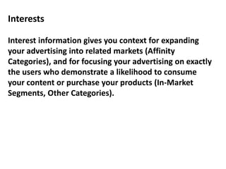 Interests
Interest information gives you context for expanding
your advertising into related markets (Affinity
Categories), and for focusing your advertising on exactly
the users who demonstrate a likelihood to consume
your content or purchase your products (In-Market
Segments, Other Categories).
 