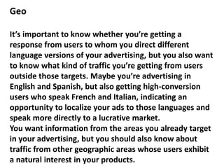 Geo
It’s important to know whether you’re getting a
response from users to whom you direct different
language versions of your advertising, but you also want
to know what kind of traffic you’re getting from users
outside those targets. Maybe you’re advertising in
English and Spanish, but also getting high-conversion
users who speak French and Italian, indicating an
opportunity to localize your ads to those languages and
speak more directly to a lucrative market.
You want information from the areas you already target
in your advertising, but you should also know about
traffic from other geographic areas whose users exhibit
a natural interest in your products.
 