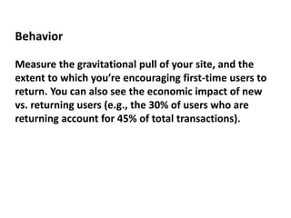 Behavior
Measure the gravitational pull of your site, and the
extent to which you’re encouraging first-time users to
return. You can also see the economic impact of new
vs. returning users (e.g., the 30% of users who are
returning account for 45% of total transactions).
 