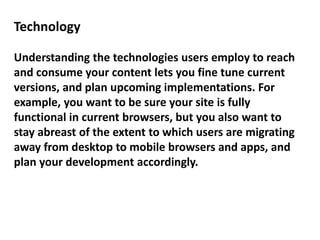 Technology
Understanding the technologies users employ to reach
and consume your content lets you fine tune current
versions, and plan upcoming implementations. For
example, you want to be sure your site is fully
functional in current browsers, but you also want to
stay abreast of the extent to which users are migrating
away from desktop to mobile browsers and apps, and
plan your development accordingly.
 