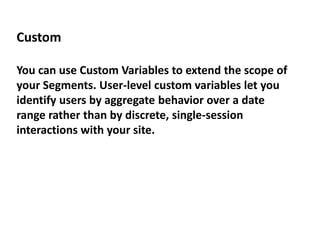 Custom
You can use Custom Variables to extend the scope of
your Segments. User-level custom variables let you
identify users by aggregate behavior over a date
range rather than by discrete, single-session
interactions with your site.
 